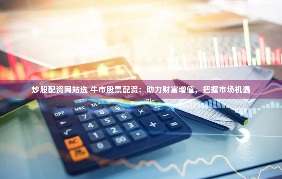 炒股配资网站选 牛市股票配资：助力财富增值，把握市场机遇